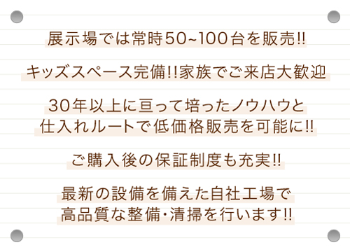 展示場では、常時50〜100台を販売!キッズスペース完備!ご家族でご来店大歓迎。30年以上にわたって培ったノウハウと仕入れルートで、低価格販売を可能に!!ご購入後の保証制度も充実!最新の設備を備えた自社工場で高品質な整備・清掃を行います
